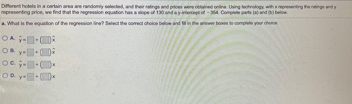 Different hotels in a certain area are randomly selected, and their ratings and prices were obtained online. Using technology, with x representing the ratings and y
representing price, we find that the regression equation has a slope of 130 and a y-intercept of - 354. Complete parts (a) and (b) below.
a. What is the equation of the regression line? Select the correct choice below and fill in the answer boxes to complete your choice.
OA -
O B.
Oc. 9-
C. -
O D. y=
《ㄨ
