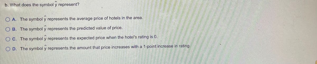 b. What does the symbol y represent?
O A. The symbol y represents the average price of hotels in the area.
O B. The symbol y represents the predicted value of price.
O C. The symbol y represents the expected price when the hotel's rating is 0.
O D. The symbol y represents the amount that price increases with a 1-point increase in rating.
