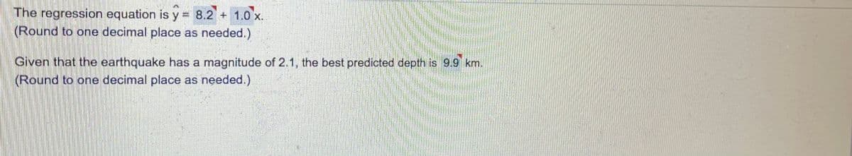 The regression equation is y = 8.2 + 1.0 x.
(Round to one decimal place as needed.)
Given that the earthquake has a magnitude of 2.1, the best predicted depth is 9.9 km.
(Round to one decimal place as needed.)
