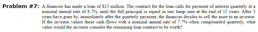 Problem #7: A financier has made a loan of $15 million. The contract for the loan calls for payment of interest quarterly at a
nominal annual rate of 8.7%, until the full principal is repaid in one lump sum at the end of 15 years. After 3
years have gone by, immediately after the quarterly payment, the financier decides to sell the asset to an investor.
If the investor values these cash flows with a nominal annual rate of 7.7% when compounded quarterly, what
value would the investor consider the remaining loan contract to be worth?