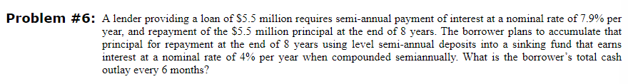 Problem #6: A lender providing a loan of $5.5 million requires semi-annual payment of interest at a nominal rate of 7.9% per
year, and repayment of the $5.5 million principal at the end of 8 years. The borrower plans to accumulate that
principal for repayment at the end of 8 years using level semi-annual deposits into a sinking fund that earns
interest at a nominal rate of 4% per year when compounded semiannually. What is the borrower's total cash
outlay every 6 months?