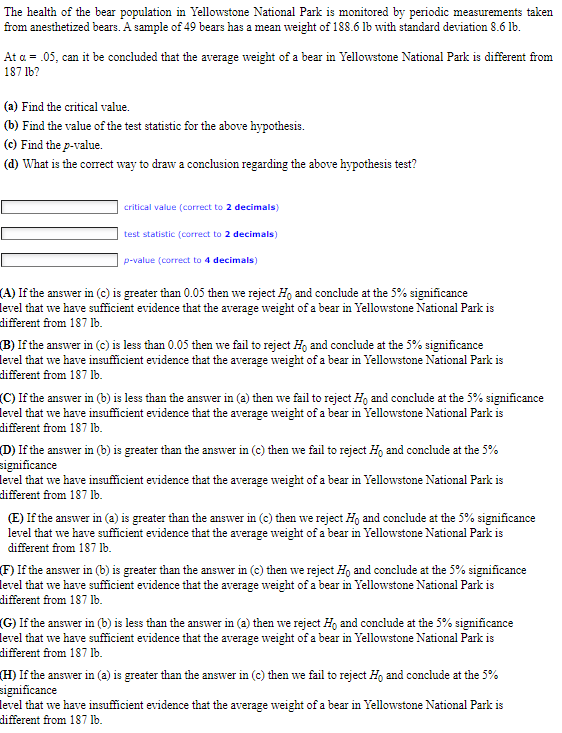 The health of the bear population in Yellowstone National Park is monitored by periodic measurements taken
from anesthetized bears. A sample of 49 bears has a mean weight of 188.6 lb with standard deviation 8.6 lb.
At a = .05, can it be concluded that the average weight of a bear in Yellowstone National Park is different from
187 lb?
(a) Find the critical value.
(b) Find the value of the test statistic for the above hypothesis.
(c) Find the p-value.
(d) What is the correct way to draw a conclusion regarding the above hypothesis test?
critical value (correct to 2 decimals)
test statistic (correct to 2 decimals)
p-value (correct to 4 decimals)
(A) If the answer in (c) is greater than 0.05 then we reject Ho and conclude at the 5% significance
level that we have sufficient evidence that the average weight of a bear in Yellowstone National Park is
different from 187 lb.
(B) If the answer in (c) is less than 0.05 then we fail to reject Ho and conclude at the 5% significance
level that we have insufficient evidence that the average weight of a bear in Yellowstone National Park is
different from 187 lb.
(C) If the answer in (b) is less than the answer in (a) then we fail to reject Ho and conclude at the 5% significance
level that we have insufficient evidence that the average weight of a bear in Yellowstone National Park is
different from 187 lb.
(D) If the answer in (b) is greater than the answer in (c) then we fail to reject Ho and conclude at the 5%
significance
level that we have insufficient evidence that the average weight of a bear in Yellowstone National Park is
different from 187 lb.
(E) If the answer in (a) is greater than the answer in (c) then we reject Ho and conclude at the 5% significance
level that we have sufficient evidence that the average weight of a bear in Yellowstone National Park is
different from 187 lb.
(F) If the answer in (b) is greater than the answer in (c) then we reject Ho and conclude at the 5% significance
level that we have sufficient evidence that the average weight of a bear in Yellowstone National Park is
different from 187 lb.
(G) If the answer in (b) is less than the answer in (a) then we reject Ho and conclude at the 5% significance
level that we have sufficient evidence that the average weight of a bear in Yellowstone National Park is
different from 187 lb.
(H) If the answer in (a) is greater than the answer in (c) then we fail to reject Ho and conclude at the 5%
significance
level that we have insufficient evidence that the average weight of a bear in Yellowstone National Park is
different from 187 lb.