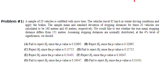 Problem #1: A sample of 20 vehicles is outfitted with snow tires. The vehicles travel 85 km/h in winter driving conditions and
apply the brakes. The sample mean and standard deviation of stopping distances for these 20 vehicles are
calculated to be 160 metres and 40 metres, respectively. We would like to test whether the true mean stopping
distance differs from 151 metres. Assuming stopping distances are normally distributed, at the 4% level of
significance, we should:
(A) Fail to reject Ho since the p-value is 0.32695. (B) Reject Ho since the p-value is 0.32695.
(C) Reject Ho since the p-value is 0.15715. (D) Fail to reject Ho since the p-value is 0.15715.
(E) Reject Ho since the p-value is 0.31431. (F) Reject Ho since the p-value is 0.16347.
(G) Fail to reject Ho since the p-value is 0.16347. (H) Fail to reject Ho since the p-value is 0.31431.