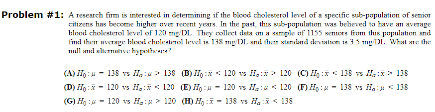 Problem #1: A research firm is interested in determining if the blood cholesterol level of a specific sub-population of senior
citizens has become higher over recent years. In the past, this sub-population was believed to have an average
blood cholesterol level of 120 mg/DL. They collect data on a sample of 1155 seniors from this population and
find their average blood cholesterol level is 138 mg/DL and their standard deviation is 3.5 mg/DL. What are the
null and alternative hypotheses?
(A) Ho:μ
138 vs Ha-> 138 (B) Ho: <120 vs Ha:
(D) Ho:x = 120 vs Hax< 120 (E) Hoμ = 120 vs Ha:
(G) Ho: 4 = 120 vs Ha:μ> 120 (H) Ho :x = 138 vs Ha:
=
> 120 (C) Ho:
<120 (F) Ho:μ
138
=
138 vs H₂ :
138 vs Ha:
> 138
138