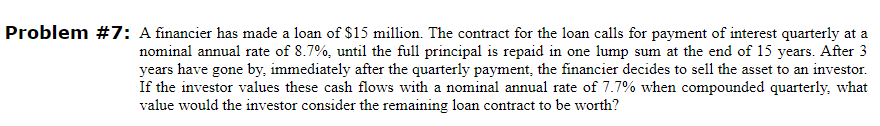 Problem #7: A financier has made a loan of $15 million. The contract for the loan calls for payment of interest quarterly at a
nominal annual rate of 8.7%, until the full principal is repaid in one lump sum at the end of 15 years. After 3
years have gone by, immediately after the quarterly payment, the financier decides to sell the asset to an investor.
If the investor values these cash flows with a nominal annual rate of 7.7% when compounded quarterly, what
value would the investor consider the remaining loan contract to be worth?