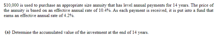 $10,000 is used to purchase an appropriate size annuity that has level annual payments for 14 years. The price of
the annuity is based on an effective annual rate of 10.4%. As each payment is received, it is put into a fund that
earns an effective annual rate of 4.2%.
(a) Determine the accumulated value of the investment at the end of 14 years.