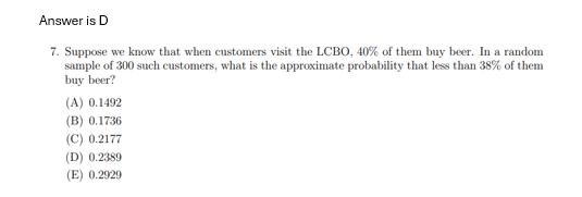 Answer is D
7. Suppose we know that when customers visit the LCBO, 40% of them buy beer. In a random
sample of 300 such customers, what is the approximate probability that less than 38% of them
buy beer?
(A) 0.1492
(B) 0.1736
(C) 0.2177
(D) 0.2389
(E) 0.2929