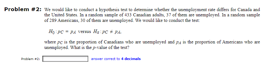 Problem #2: We would like to conduct a hypothesis test to determine whether the unemployment rate differs for Canada and
the United States. In a random sample of 433 Canadian adults, 37 of them are unemployed. In a random sample
of 289 Americans, 30 of them are unemployed. We would like to conduct the test:
Ho pc = PA versus Ha: pc # PA.
where pc is the proportion of Canadians who are unemployed and pд is the proportion of Americans who are
unemployed. What is the p-value of the test?
Problem #2:
answer correct to 4 decimals