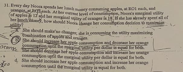 Every day Noora spends her lunch money consuming apples, at RO1 each, and
Oranges, at RO2 cach. At her current level of consumption, Noora's marginal utility
of apples is 12 and her marginal utility of oranges is 18. If she has already spent all of
her lunch honeyỹ, how should Noora change her consumption decision tó maximize
utility?
She should makeʼno changes: she is consuming the utility maximizing
Combination ofapplès and oranges.
6) She should increase her apple consumption and decrease her
consumption until the marginal utility per dollar is equal for bóth.
c. She should decrease hef apple consumption and increase her orange
consumpțion until the marginal utility per dollar is equal for both.
d. She should increase her apple consumption and increase her orange
consumption until the marginal utility is equal for both:
orange
