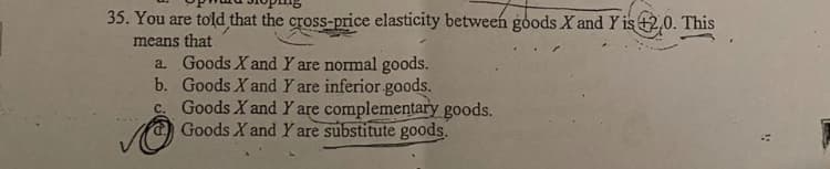 35. You are told that the cross-price elasticity between goods X and Y is +2,0. This
means that
a. Goods X and Y are normal goods.
b. Goods X and Y are inferior goods.
c. Goods X and Y are complementary goods.
Goods X and Y are substitute goods.
