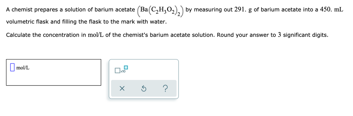 A chemist prepares a solution of barium acetate (Ba(C,H,O,)) by measuring out 291. g of barium acetate into a 450. mL
volumetric flask and filling the flask to the mark with water.
Calculate the concentration in mol/L of the chemist's barium acetate solution. Round your answer to 3 significant digits.
||mol/L
