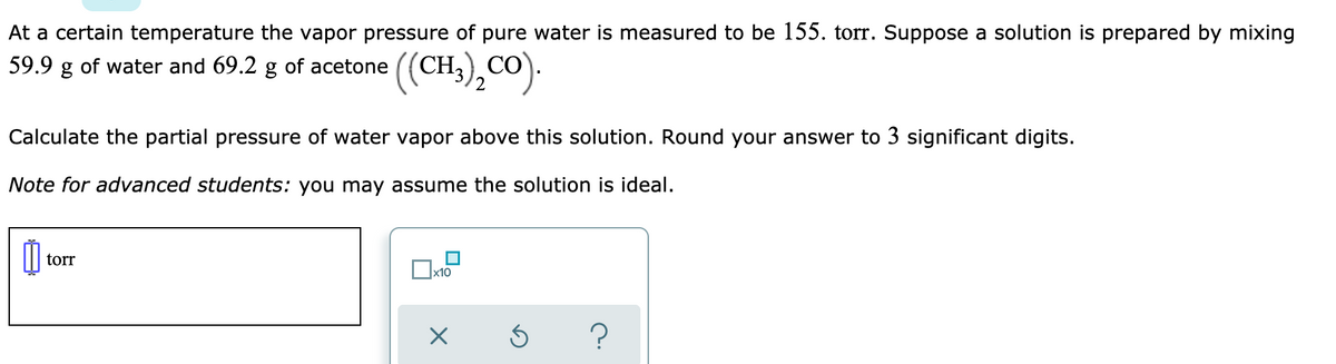 At a certain temperature the vapor pressure of pure water is measured to be 155. torr. Suppose a solution is prepared by mixing
59.9 g of water and 69.2 g of acetone
((CH.),CO).
Calculate the partial pressure of water vapor above this solution. Round your answer to 3 significant digits.
Note for advanced students: you may assume the solution is ideal.
torr
