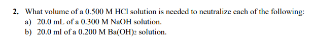 2. What volume of a 0.500 M HCl solution is needed to neutralize each of the following:
a) 20.0 mL of a 0.300 M NaOH solution.
b) 20.0 ml of a 0.200 M Ba(OH)2 solution.
