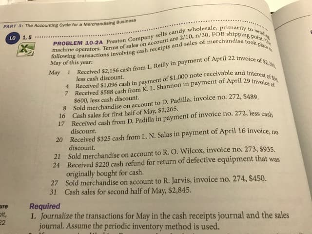 PART 3: The Accounting Cycle for a Merchandising Business
to
vending
LO 1,5
May of this
$2.20
уear:
May 1
less cash discount.
$600, less cash discount.
8 Sold merchandise on account to D. Padilla, invoice no. 272, $489
16 Cash sales for first half of May, $2,265.
17 Received cash from D. Padilla in payment of invoice no. 272, less cash
discount.
20 Received $325 cash from L. N. Salas in payment of April 16 invoice, no
discount.
21 Sold merchandise on account to R. O. Wilcox, invoice no. 273, $935.
24 Received $220 cash refund for return of defective equipment that was
originally bought for cash.
27 Sold merchandise on account to R. Jarvis, invoice no. 274, $450.
Cash sales for second half of May, $2,845.
31
Required
1. Journalize the transactions for May in the cash receipts journal and the sales
journal. Assume the periodic inventory method is used.
ure
pit,
22
