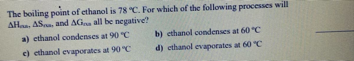 The boiling point of ethanol is 78 °C. For whiech of the following processes wil
AH, ASAn, and AG,n all be negative?
a) ethanol condenses at 90 'C
b) cthanol condenses at 60 "C
ethanol evaporates at 90 "C
d) ethanol evaporates at 60 "C
