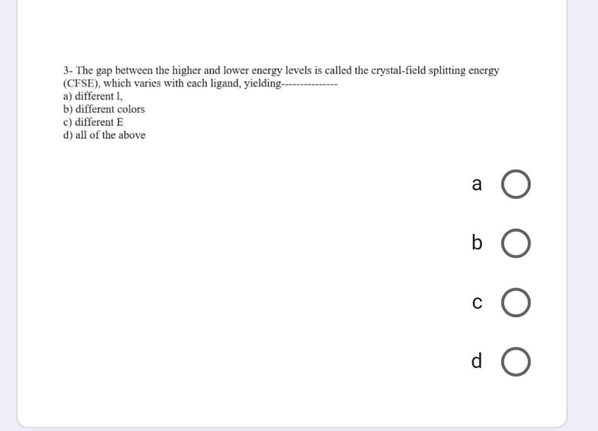 3- The gap between the higher and lower energy levels is called the crystal-field splitting energy
(CFSE), which varies with each ligand, yielding--
a) different 1,
b) different colors
c) different E
d) all of the above
a
b O
d O
