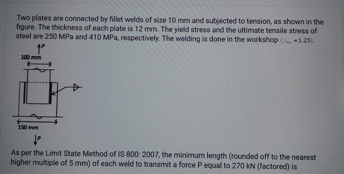 Two plates are connected by fillet welds of size 10 mm and subjected to tension, as shown in the
figure. The thickness of each plate is 12 mm. The yield stress and the ultimate tensile stress of
steel are 250 MPa and 410 MPa, respectively. The welding is done in the workshop ( = 1.25).
↑º
100 mm
K
150 mm
P
As per the Limit State Method of IS 800: 2007, the minimum length (rounded off to the nearest
higher multiple of 5 mm) of each weld to transmit a force P equal to 270 kN (factored) is