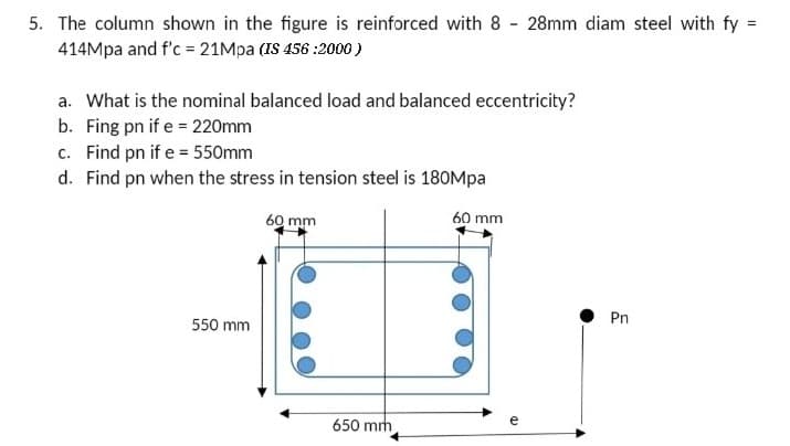 5. The column shown in the figure is reinforced with 8 28mm diam steel with fy =
414Mpa and f'c = 21Mpa (IS 456:2000)
a. What is the nominal balanced load and balanced eccentricity?
b. Fing pn if e = 220mm
c. Find pn if e = 550mm
d. Find pn when the stress in tension steel is 180Mpa
60 mm
550 mm
60 mm
650 mm
e
Pn