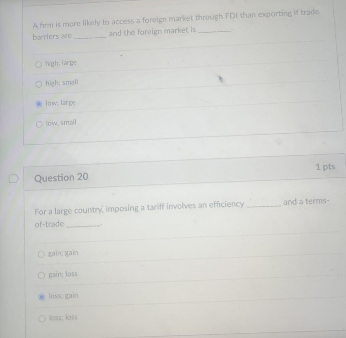 A firm is more likely to access a foreign market through FDI than exporting if trade
and the foreign market is
barriers are
Ohigh; large
high; small
low; large
O low, small
D
Question 20
For a large country, imposing a tariff involves an efficiency
of-trade
Ogain; gain
Ogain; loss
loss; gain
Oloss; loss
1 pts
and a terms-