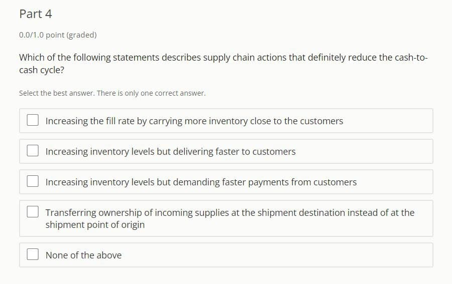 Part 4
0.0/1.0 point (graded)
Which of the following statements describes supply chain actions that definitely reduce the cash-to-
cash cycle?
Select the best answer. There is only one correct answer.
Increasing the fill rate by carrying more inventory close to the customers
Increasing inventory levels but delivering faster to customers
Increasing inventory levels but demanding faster payments from customers
Transferring ownership of incoming supplies at the shipment destination instead of at the
shipment point of origin
None of the above