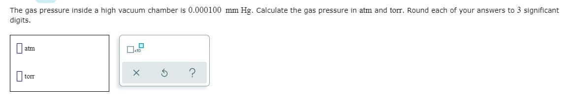 The gas pressure inside a high vacuum chamber is 0.000100 mm Hg. Calculate the gas pressure in atm and torr. Round each of your answers to 3 significant
digits.
atm
I torr
