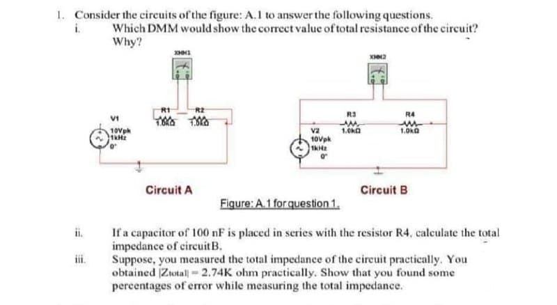 1. Consider the circuits of the figure: A.1 to answer the following questions.
Which DMM would show the correct value of total resistance of the circuit?
Why?
i.
R2
R3
R4
10Vph
v2
1.0ka
1.0kO
10Vpk
Circuit A
Circuit B
Figure: A.1 forquestion 1.
If a capacitor of 100 nF is placed in series with the resistor R4, calculate the total
impedance of circuitB.
Suppose, you measured the total impedance of the circuit practically. You
obtained Ztotall -2.74K ohm practically. Show that you found some
percentages of error while measuring the total impedance.
ii.
iii.
