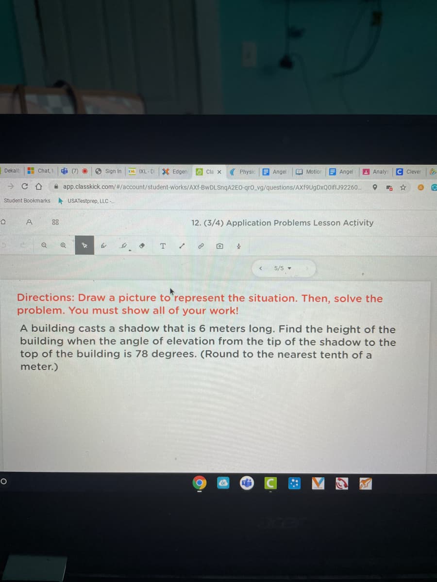 Dekalb
H Chat,
i (7) O
O Sign In
Da IXL-D
* Edgen
O Cla x
( Physic
E Angel
O Motio
E Angel
A Analys
C Clever
A app.classkick.com/#/account/student-works/AXf-BwDLSnqA2EO-gro_vg/questions/AXf9UgDxQ0iflJ92260.
Student Bookmarks USATestprep, LLC -
88
12. (3/4) Application Problems Lesson Activity
5/5 -
Directions: Draw a picture to represent the situation. Then, solve the
problem. You must show all of your work!
A building casts a shadow that is 6 meters long. Find the height of the
building when the angle of elevation from the tip of the shadow to the
top of the building is 78 degrees. (Round to the nearest tenth of a
meter.)
