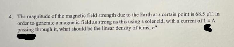 4. The magnitude of the magnetic field strength due to the Earth at a certain point is 68.5 µT. In
order to generate a magnetic field as strong as this using a solenoid, with a current of 1.4 A
passing through it, what should be the linear density of turns, n?
