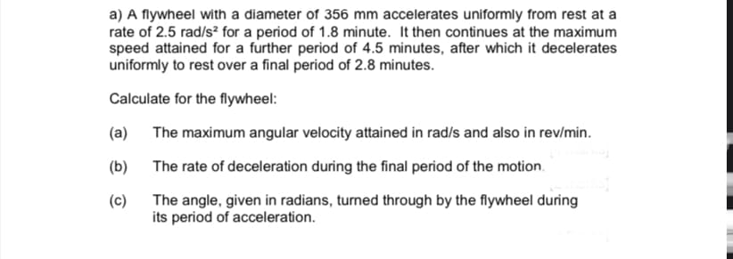 a) A flywheel with a diameter of 356 mm accelerates uniformly from rest at a
rate of 2.5 rad/s² for a period of 1.8 minute. It then continues at the maximum
speed attained for a further period of 4.5 minutes, after which it decelerates
uniformly to rest over a final period of 2.8 minutes.
Calculate for the flywheel:
(a)
The maximum angular velocity attained in rad/s and also in rev/min.
(b)
The rate of deceleration during the final period of the motion.
(c) The angle, given in radians, turned through by the flywheel during
its period of acceleration.
