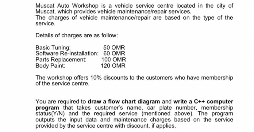 Muscat Auto Workshop is a vehicle service centre located in the city of
Muscat, which provides vehicle maintenance/repair services.
The charges of vehicle maintenance/repair are based on the type of the
service.
Details of charges are as follow:
Basic Tuning:
Software Re-installation: 60 OMR
Parts Replacement:
Body Paint:
50 OMR
100 OMR
120 OMR
The workshop offers 10% discounts to the customers who have membership
of the service centre.
You are required to draw a flow chart diagram and write a C++ computer
program that takes customer's name, car plate number,_membership
status(Y/N) and the required service (mentioned above). The program
outputs the input data and maintenance charges based on the service
provided by the service centre with discount, if applies.
