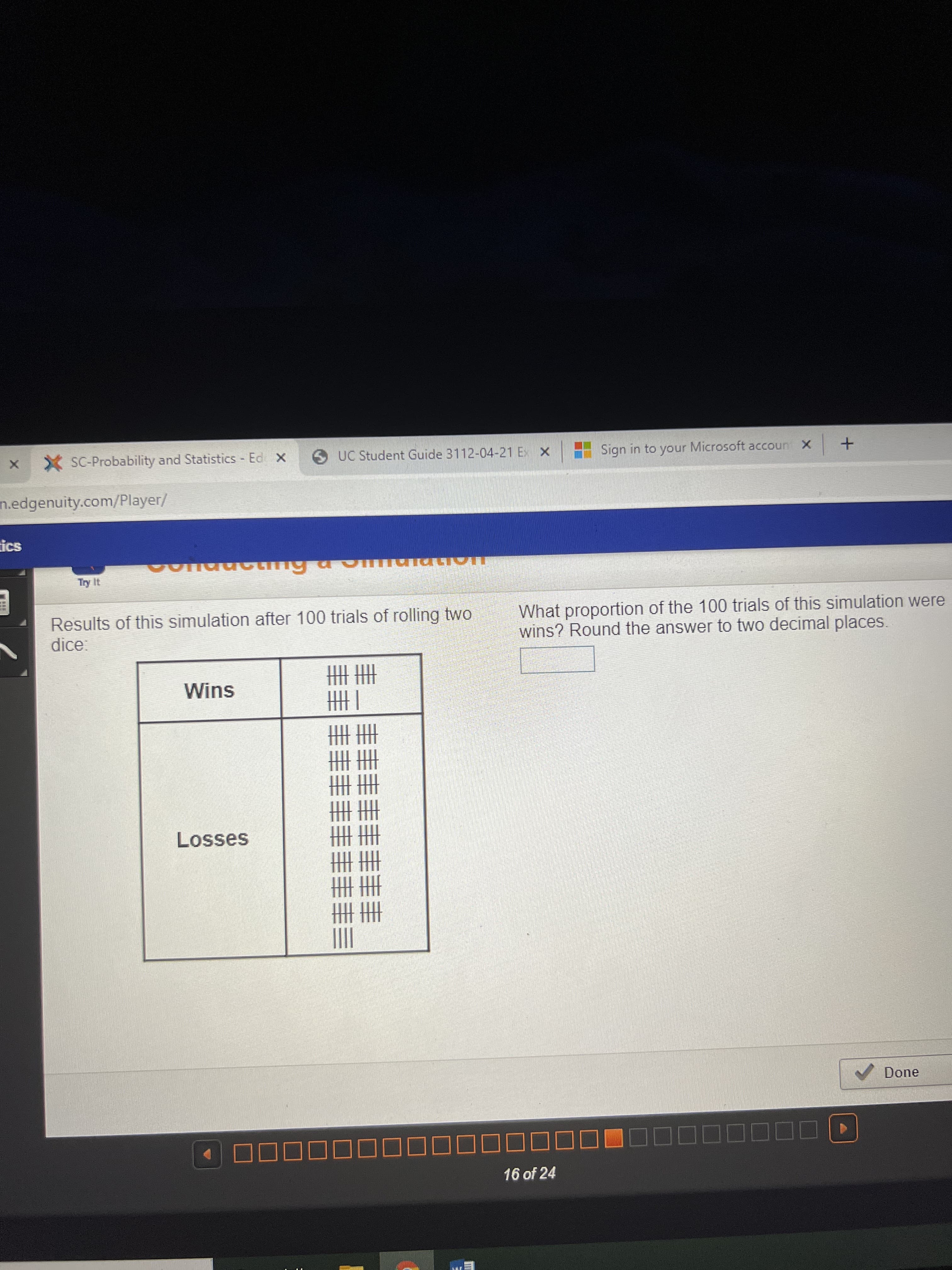 丰圭丰
圭丰
X SC-Probability and Statistics - Ed X
O UC Student Guide 3112-04-21 E X
Sign in to your Microsoft accoun X
+ | >
n.edgenuity.com/Player/
ics
Results of this simulation after 100 trials of rolling two
dice
What proportion of the 100 trials of this simulation were
wins? Round the answer to two decimal places.
圭圭
一垂
圭圭
Wins
Losses
V Done
16 of 24
