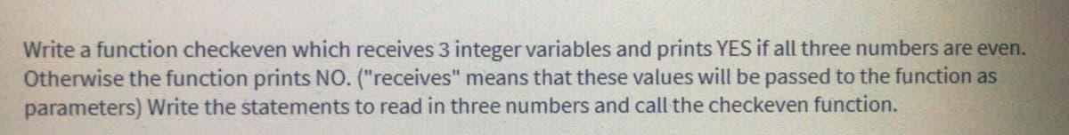 Write a function checkeven which receives 3 integer variables and prints YES if all three numbers are even.
Otherwise the function prints No. ("receives" means that these values will be passed to the function as
parameters) Write the statements to read in three numbers and call the checkeven function.
