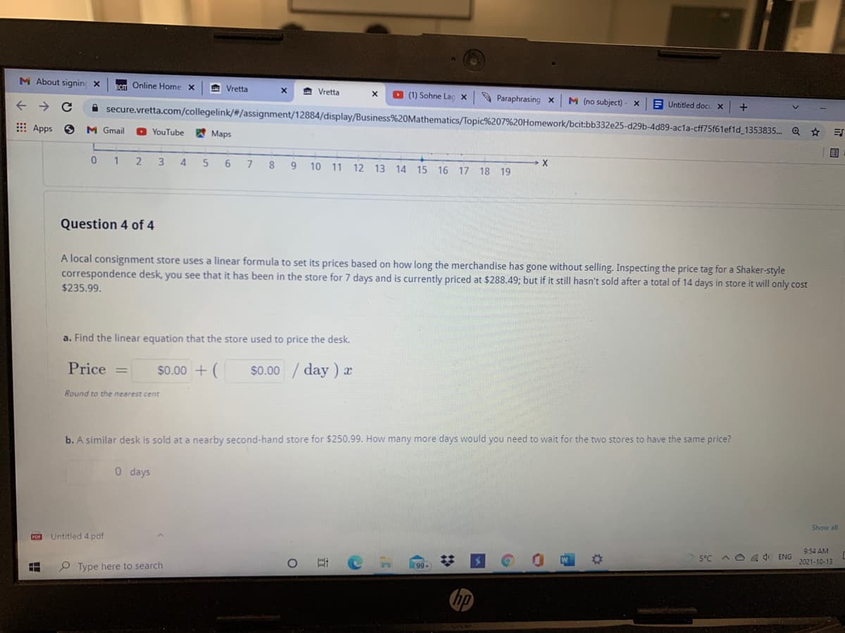 M About signing x
Online Home X
A Vretta
* Vretta
BCIT
O (1) Sohne Lạc X
9 Paraphrasing x
M (no subject)
E Untitled docu X
A secure.vretta.com/collegelink/#/assignment/12884/display/Business%20Mathematics/Topic%207%20Homework/bcit:bb332e25-d29b-4d89-acla-cff75f61ef1d_1353835..
E Apps
M Gmail
YouTube
A Maps
国
1
2.
4.
6
8
9
10 11 12 13 14 15 16
17 18 19
Question 4 of 4
A local consignment store uses a linear formula to set its prices based on how long the merchandise has gone without selling. Inspecting the price tag for a Shaker-style
correspondence desk, you see that it has been in the store for 7 days and is currently priced at $288.49; but if it still hasn't sold after a total of 14 days in store it will only cost
$235.99.
a. Find the linear equation that the store used to price the desk,
Price
$0.00 + (
$0.00 / day)
Round to the nearest cent
b. A similar desk is sold at a nearby second-hand store for $250.99. How many more days would you need to wait for the two stores to have the same price?
0 days
Show all
Pon Untitled 4.pdf
9:54 AM
5°C A O a O ENG
2021-10-13
P Type here to search
