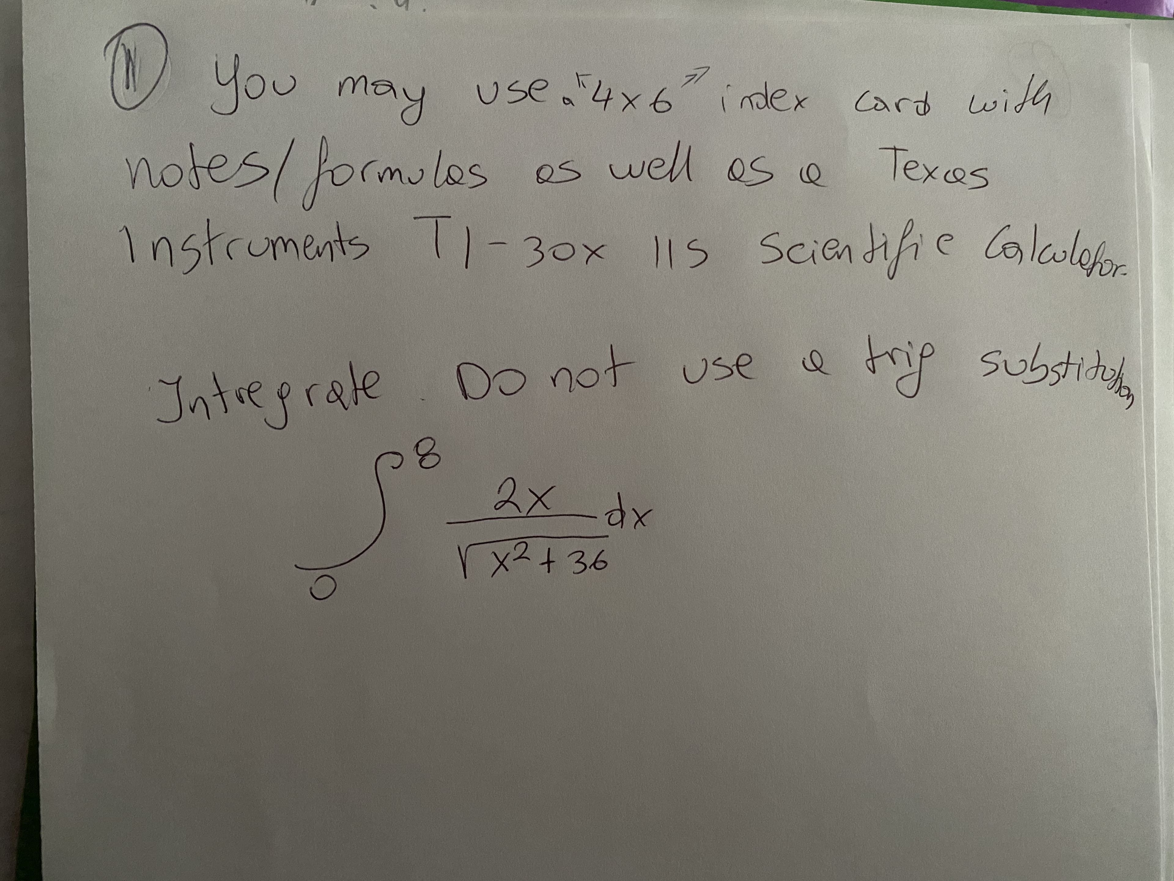 **Instructions**

1. You may use a 4" x 6" index card with notes/formulas as well as a Texas Instruments TI-30x IIs Scientific Calculator.

**Task**

Integrate the following function. Do not use a trigonometric substitution.

\[
\int_{0}^{8} \frac{2x}{\sqrt{x^2 + 36}} \, dx
\]