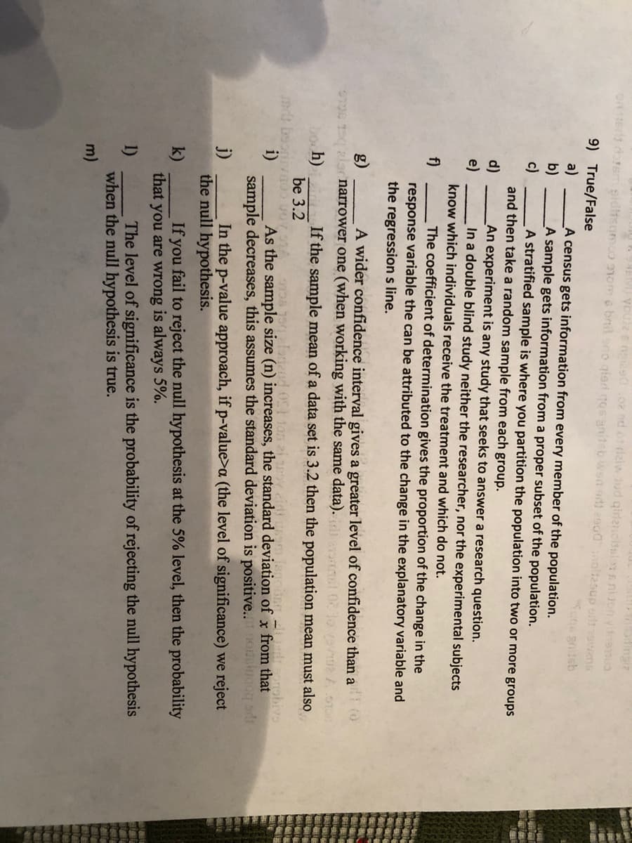 ingia
Ue s naies.02 sd.ot ziw Jud qidencibsians ni jon vinenu
ON 1Ert orsT siditsomoO nom o bnil ono giari qos gaitsb wsn edi 2900noltesup odt owens
9) True/False
a)
b)
A census gets information from every member of the population.
A sample gets information from a proper subset of the population.
A stratified sample is where you partition the population into two or more groups
c)
and then take a random sample from each group.
d)
An experiment is any study that seeks to answer a research question.
In a double blind study neither the researcher, nor the experimental subjects
e)
know which individuals receive the treatment and which do not.
f)
The coefficient of determination gives the proportion of the change in the
response variable the can be attributed to the change in the explanatory variable and
the regressions line.
A wider confidence interval gives a greater level of confidence than a
g)
narrower one (when working with the same data).
bo h)
If the sample mean of a data set is 3.2 then the population mean must also
be 3.2
21
As the sample size (n) increases, the standard deviation of x from that
sample decreases, this assumes the standard deviation is positive..oalugoq ad
i)
j)
In the p-value approach, if p-value>a (the level of significance) we reject
the null hypothesis.
If you fail to reject the null hypothesis at the 5% level, then the probability
k)
that you are wrong is always 5%.
The level of significance is the probability of rejecting the null hypothesis
1)
when the null hypothesis is true.
m)
