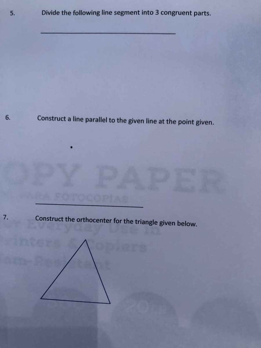 5.
Divide the following line segment into 3 congruent parts.
6.
Construct a line parallel to the given line at the point given.
OPY PAPER
OTOCOPIAS
7.
Construct the orthocenter for the triangle given below.
rs
taht
