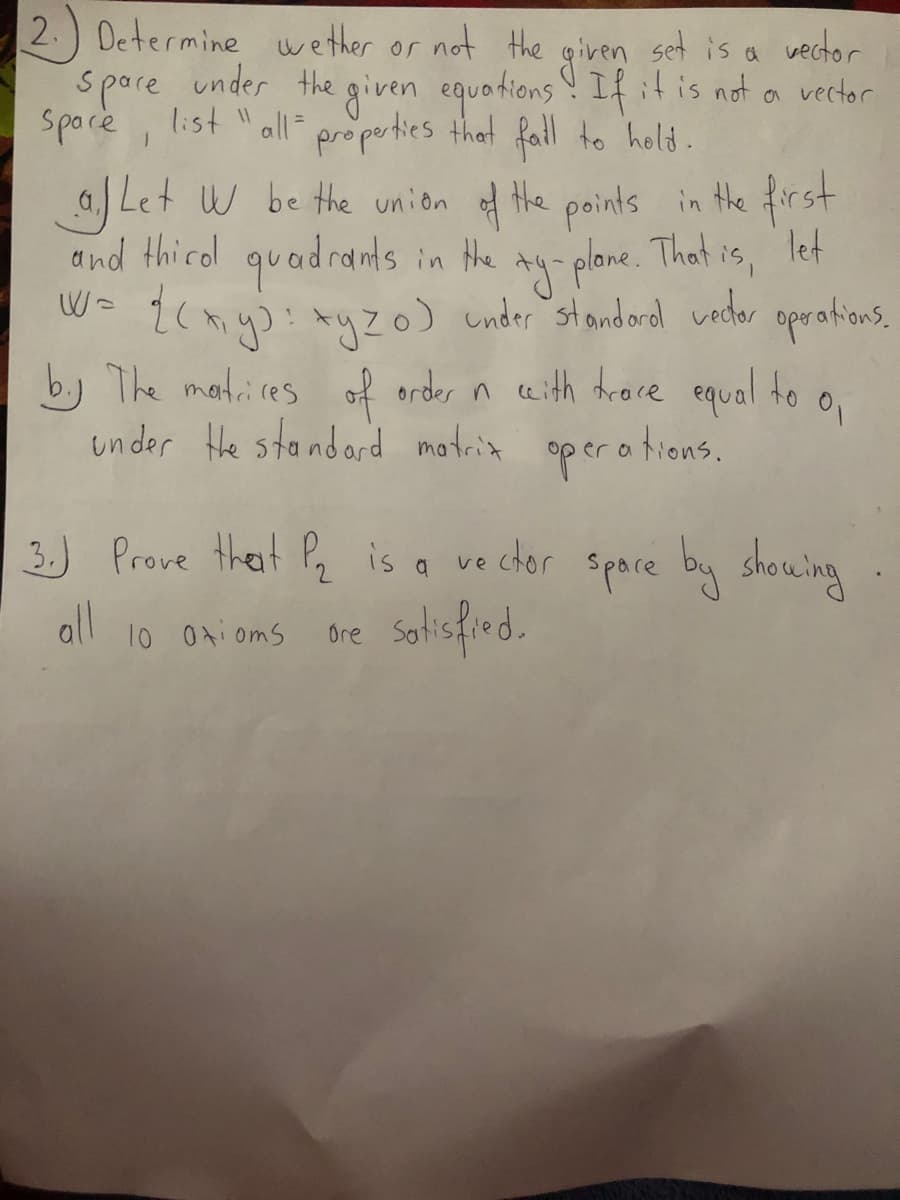 2.) Determine wether or not the given set is a vector
spore under the given equotions ! Ifitis not a vector
under the given equations If it is not
spocie ,
list " all=
propeties that fall to hold.
a. Let W be the union f the points in the first
and thicol quadrants in Hhe
W= {c myj! AyZo) under standord vedor oprations,
*y plane. That is, left
b.) The matires of order n ceith tdroce equal to o.
under He standard motria
op era tions.
3.) Prove theat
all
Pq is a ve ctor spare by showing
10 0ti oms
Ore
