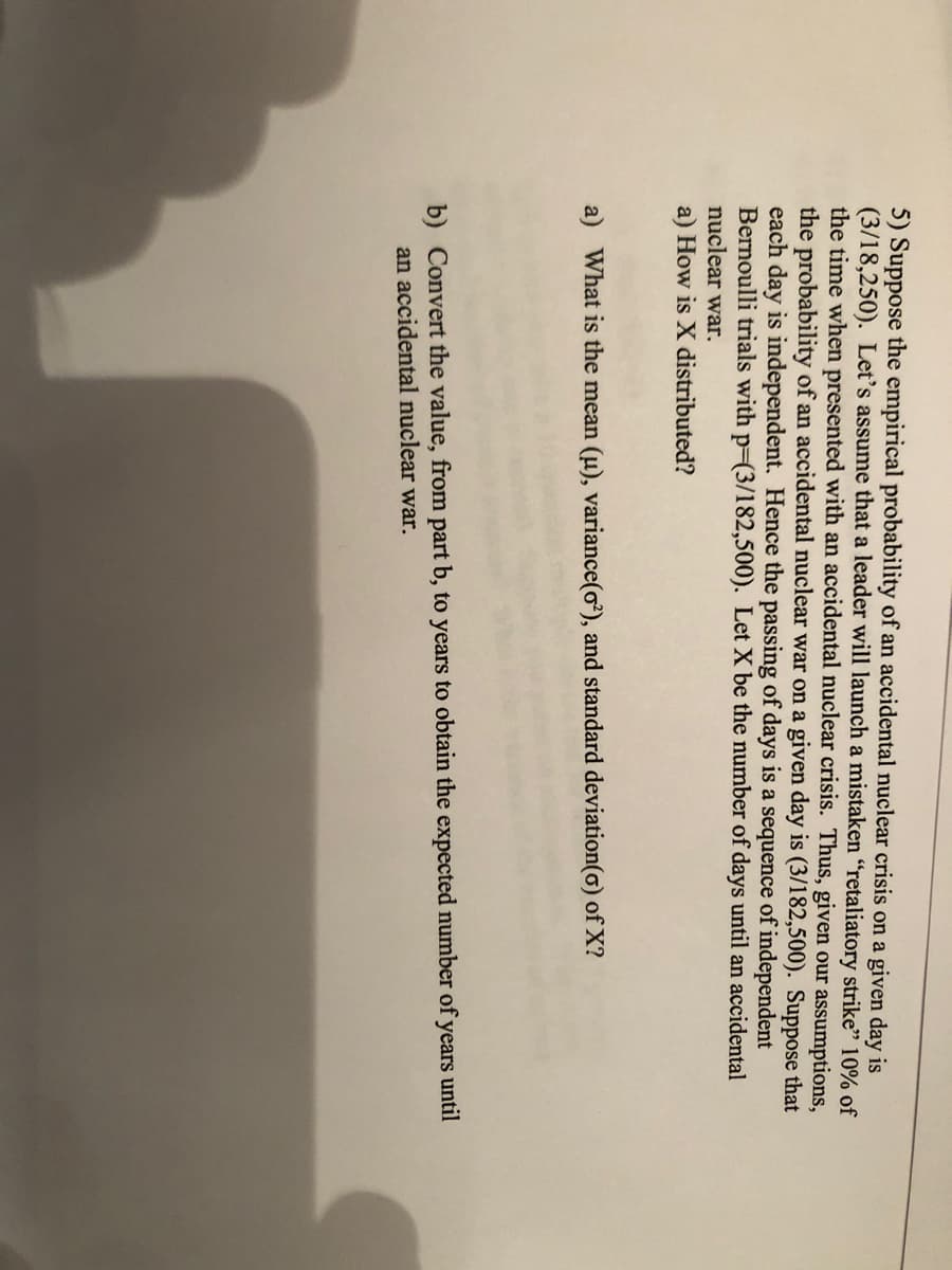 5) Suppose the empirical probability of an accidental nuclear crisis on a given day is
(3/18,250). Let's assume that a leader will launch a mistaken "retaliatory strike" 10% of
the time when presented with an accidental nuclear crisis. Thus, given our assumptions,
the probability of an accidental nuclear war on a given day is (3/182,500). Suppose that
each day is independent. Hence the passing of days is a sequence of independent
Bernoulli trials with p-(3/182,500). Let X be the number of days until an accidental
nuclear war.
a) How is X distributed?
a) What is the mean (u), variance(o), and standard deviation(o) of X?
b) Convert the value, from part b, to years to obtain the expected number of years until
an accidental nuclear war.
