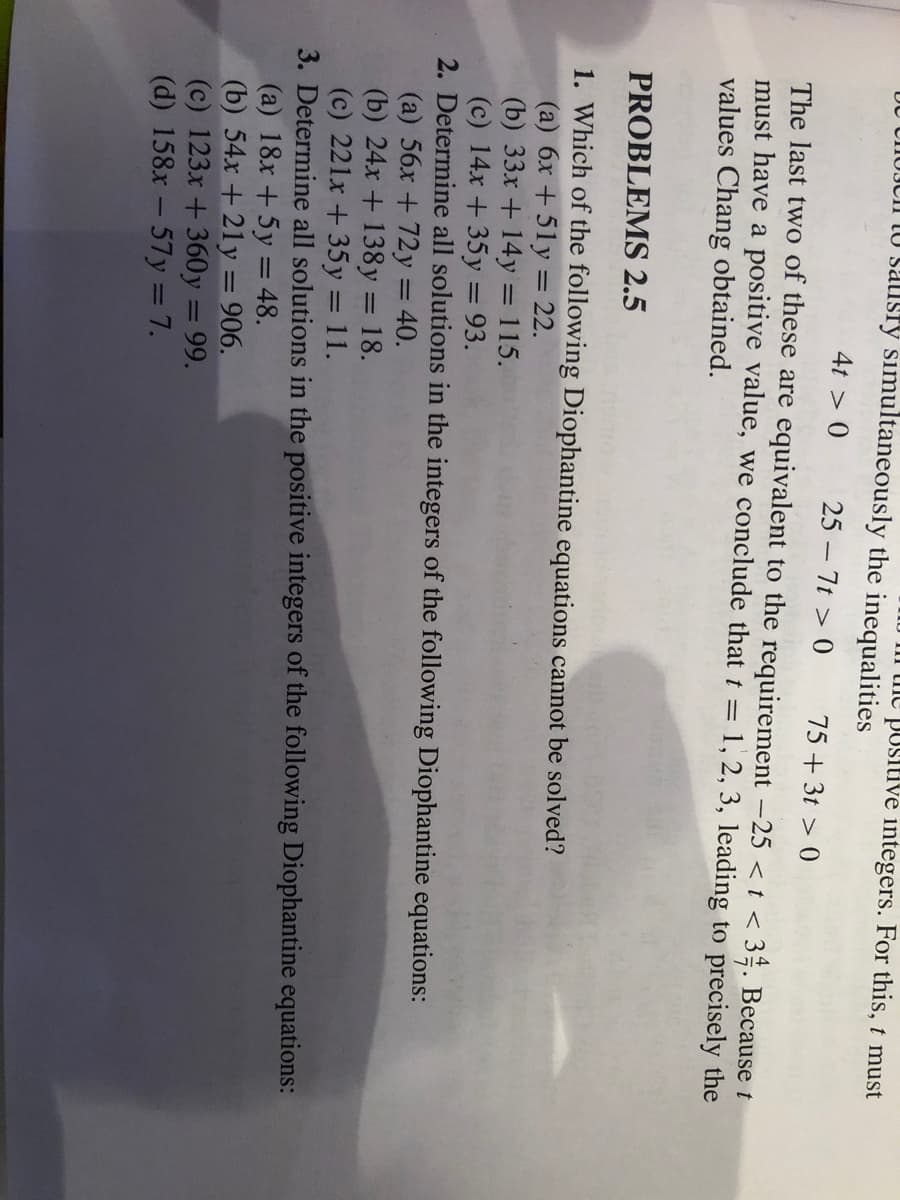 III tme positive integers. For this, t must
DU UIIUJCII IU salisry simultaneously the inequalities
4t > 0
25 – 7t > 0
75 + 3t > 0
The last two of these are equivalent to the requirement -25 < t < 3ª. Because t
must have a positive value, we conclude that t = 1, 2, 3, leading to precisely the
values Chang obtained.
PROBLEMS 2.5
1. Which of the following Diophantine equations cannot be solved?
(a) 6x +51y = 22.
(b) 33x + 14y = 115.
(c) 14x +35y = 93.
2. Determine all solutions in the integers of the following Diophantine equations:
(a) 56x + 72y = 40.
(b) 24x + 138y = 18.
(c) 221x +35 y = 11.
3. Determine all solutions in the positive integers of the following Diophantine equations:
(a) 18x + 5y = 48.
(b) 54x + 21y = 906.
(c) 123x +360y = 99.
(d) 158x - 57y = 7.
