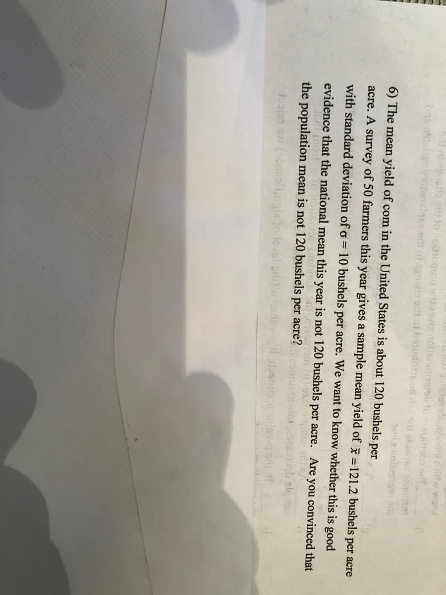 ublvibni irtw vrond
grcra arts
r29vig noltenamsrob to
o sdt of beiudhite sd ns si sideitev 2noqea
bac oldai
snile neizzsnen ad
6) The mean yield of com in the United States is about 120 bushels per
acre. A survey of 50 farmers this year gives a sample mean yield of =121.2 bushels per acre
with standard deviation ofo= 10 bushels per acre. We want to know whether this is good
evidence that the national mean this year is not 120 bushels per acre. Are you convinced that
the population mean is not 120 bushels per acre?
slomse
10ojen aw (onmoitingia lo
