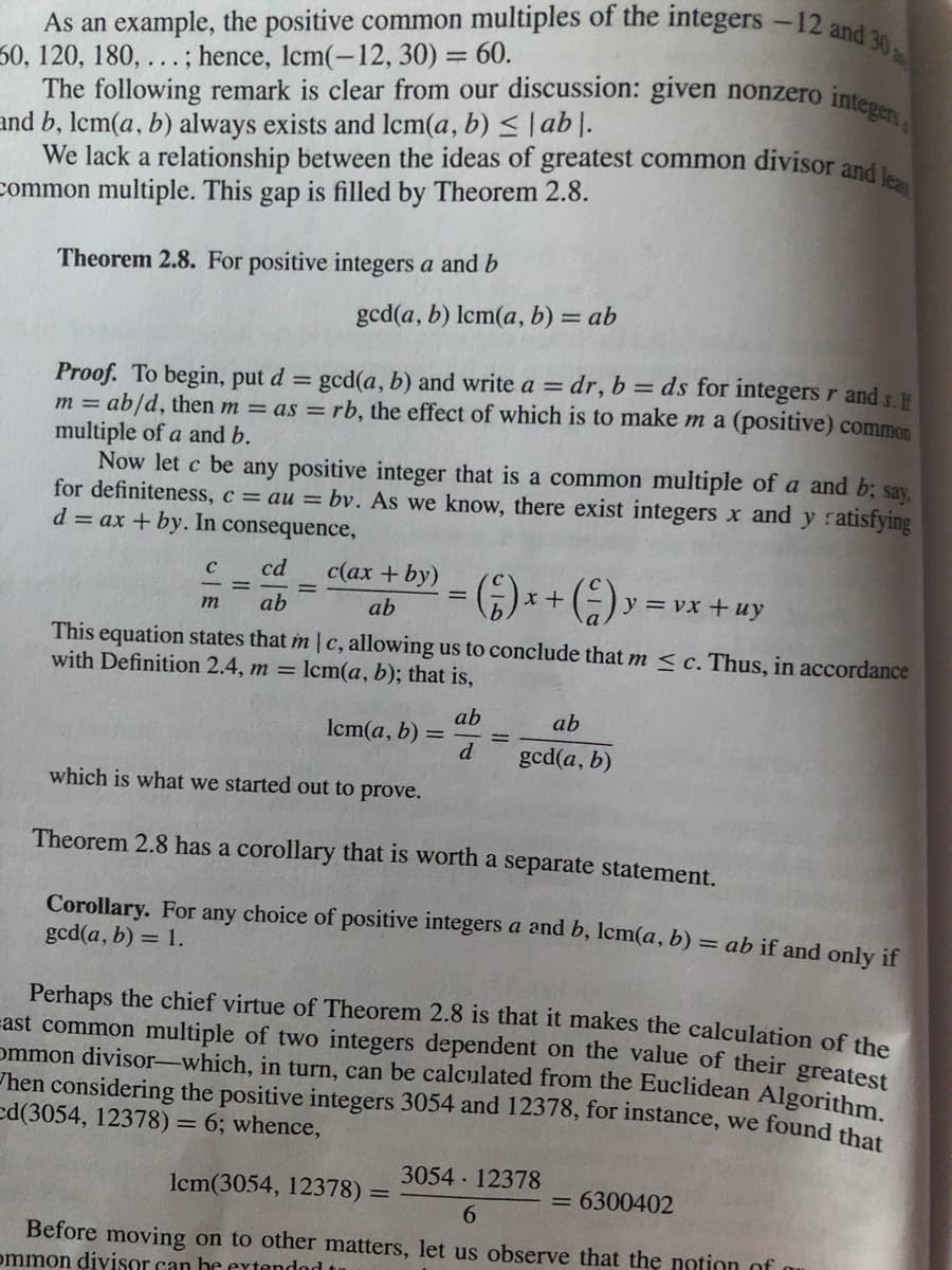 As an example, the positive common multiples of the integers -12 and
30, 120, 180, ... ; hence, lcm(-12, 30) = 60.
The following remark is clear from our discussion: given nonzero integers
%3D
and b, lcm(a, b) always exists and Icm(a, b) < |ab|.
We lack a relationship between the ideas of greatest common divisor and
common multiple. This gap is filled by Theorem 2.8.
Theorem 2.8. For positive integers a and b
gcd(a, b) lcm(a, b) = ab
Proof. To begin, put d = gcd(a, b) and write a = dr,b= ds for integers r and s.
m = ab/d, then m = as = rb, the effect of which is to make m a (positive) common
multiple of a and b.
Now let c be any positive integer that is a common multiple of a and b; say,
for definiteness, c = au = bv. As we know, there exist integers x and y ratisfying
d = ax + by. In consequence,
%3D
cd
c(ax + by)
;)* * (E):
y = vx +uy
m
ab
ab
This equation states that m | c, allowing us to conclude that m < c. Thus, in accordance
with Definition 2.4, m = lcm(a, b); that is,
ab
lcm(a, b) =
d
ab
gcd(a, b)
which is what we started out to prove.
Theorem 2.8 has a corollary that is worth a separate statement.
Corollary. For any choice of positive integers a and b, Icm(a, b) = ab if and only if
gcd(a, b) = 1.
Perhaps the chief virtue of Theorem 2.8 is that it makes the calculation of the
=ast common multiple of two integers dependent on the value of their greatest
ommon divisor-which, in turn, can be calculated from the Euclidean Algorithm
hen considering the positive integers 3054 and 12378, for instance, we found thet
ed(3054, 12378) = 6; whence,
3054 12378
lcm(3054, 12378) =
= 6300402
6.
Before moving on to other matters, let us observe that the notion of
ommon divisor can he extendod t
