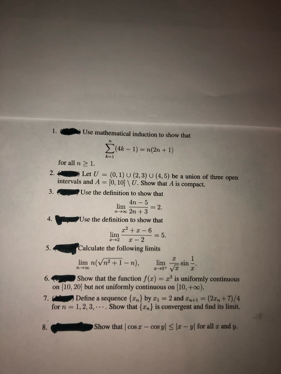 Use mathematical induction to show that
>(4k – 1) = n(2n + 1)
k=1
for all n > 1.
2. .
Let U = (0, 1) U (2, 3) U (4, 5) be a union of three open
intervals and A= [0, 10] \ U. Show that A is compact.
Use the definition to show that
4n – 5
lim
n+00 2n + 3
= 2.
4.
Use the definition to show that
x + x – 6
lim
= 5.
x - 2
5.
Calculate the following limits
lim n(vn2 +1-n),
lim
0+ sin
Show that the function f(x) = a is uniformly continuous
n00
6.
on [10, 20] but not uniformly continuous on [10, +o0).
(2x, +7)/4
Define a sequence {xn} by x1=2 and xn+1=
for n = 1, 2, 3, .. Show that {rn} is convergent and find its limit.
7.
8.
Show that cos a- cos y < |æ – y| for all a and y.
3.
