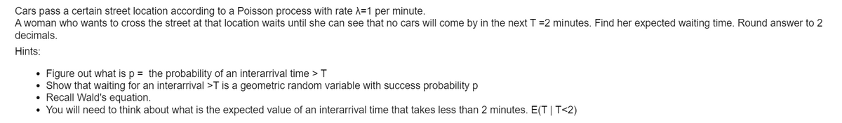 Cars pass a certain street location according to a Poisson process with rate A=1 per minute.
A woman who wants to cross the street at that location waits until she can see that no cars will come by in the next T =2 minutes. Find her expected waiting time. Round answer to 2
decimals.
Hints:
Figure out what is p = the probability of an interarrival time > T
Show that waiting for an interarrival >T is a geometric random variable with success probability p
• Recall Wald's equation.
• You will need to think about what is the expected value of an interarrival time that takes less than 2 minutes. E(T | T<2)
