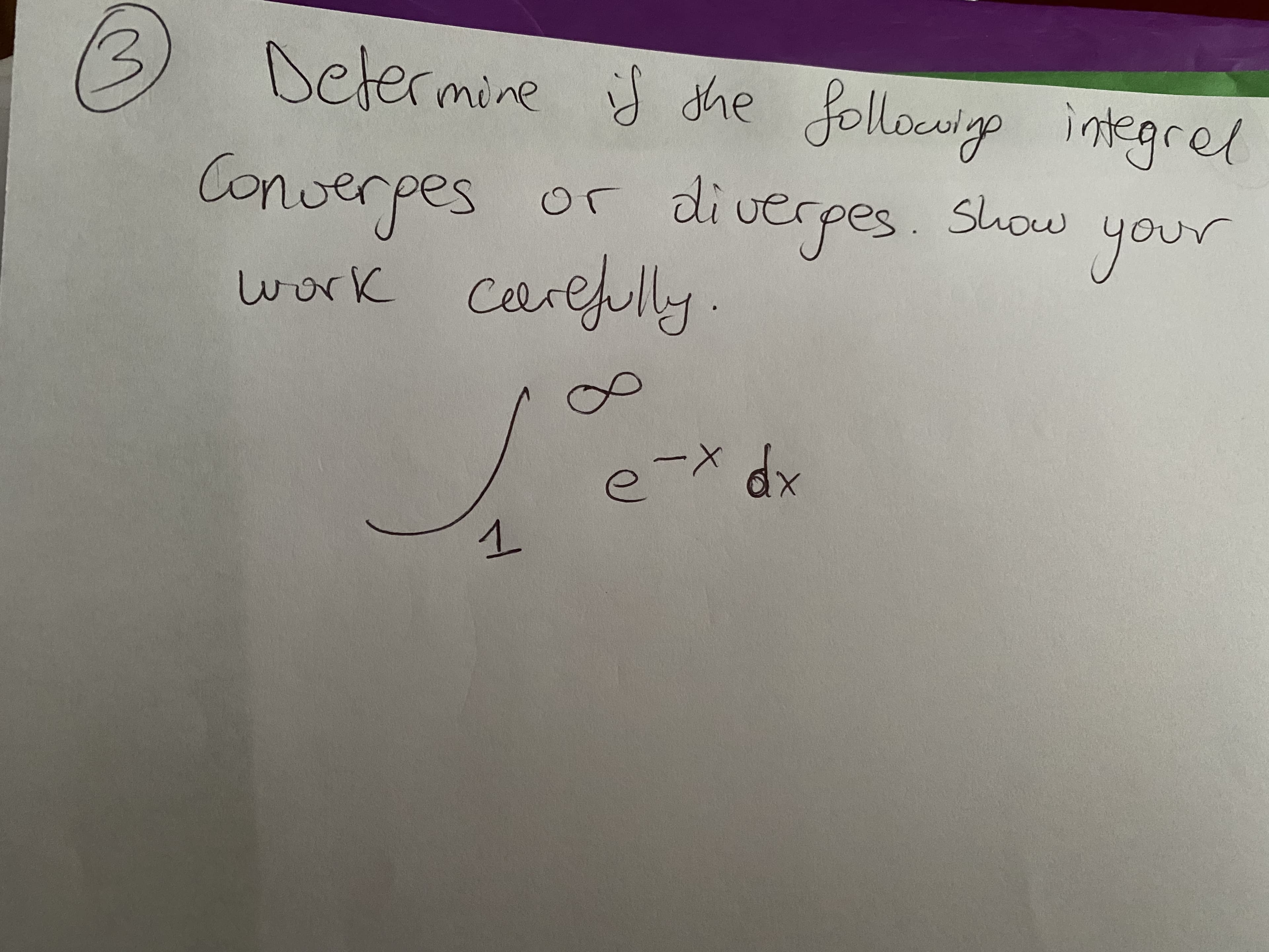 ### Instruction:
Determine if the following integral converges or diverges. Show your work carefully.

\[ \int_{1}^{\infty} e^{-x} \, dx \]

### Explanation:
To determine whether the integral converges or diverges:

1. **Identify the integral and its limits:**
   The given integral is \[ \int_{1}^{\infty} e^{-x} \, dx \].

2. **Set up the integral:**
   Rewrite the improper integral by introducing a limit.
   \[ \int_{1}^{\infty} e^{-x} \, dx = \lim_{{t \to \infty}} \int_{1}^{t} e^{-x} \, dx \]

3. **Evaluate the finite integral:**
   Find the antiderivative of \( e^{-x} \).

   The antiderivative of \( e^{-x} \) is \(-e^{-x} \).

4. **Apply the Fundamental Theorem of Calculus:**
   \[ \int_{1}^{t} e^{-x} \, dx = \left[ -e^{-x} \right]_{1}^{t} \]
   \[ = -e^{-t} - (-e^{-1}) \]
   \[ = -e^{-t} + e^{-1} \]

5. **Take the limit as \( t \to \infty \):**
   \[ \lim_{{t \to \infty}} (-e^{-t} + e^{-1}) \]

   As \( t \to \infty \), \( e^{-t} \) approaches 0.

   \[ \lim_{{t \to \infty}} (-e^{-t} + e^{-1}) = 0 + e^{-1} = \frac{1}{e} \]

Since \( \frac{1}{e} \) is a finite number, the integral \(\int_{1}^{\infty} e^{-x} \, dx \) converges.

### Conclusion:
The integral \[\int_{1}^{\infty} e^{-x} \, dx\] converges to \[\frac{1}{e}\].