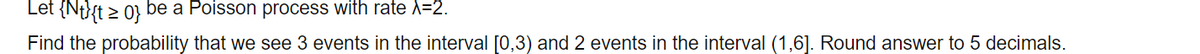 Let {Nt}{t > 0} be a Poisson process with rate l=2.
Find the probability that we see 3 events in the interval [0,3) and 2 events in the interval (1,6]. Round answer to 5 decimals.
