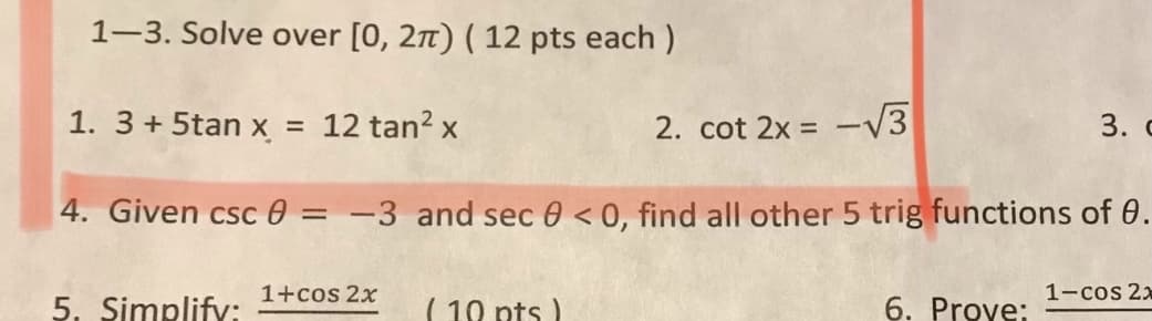 1-3. Solve over [0, 2t) ( 12 pts each )
1. 3+5tan x
12 tan? x
2. cot 2x = -V3
3. c
4. Given csc 0 =
-3 and sec 0 < 0, find all other 5 trig functions of 0.
1+cos 2x
1-cos 2x
5. Simplifv:
( 10 pts
6. Prove:
