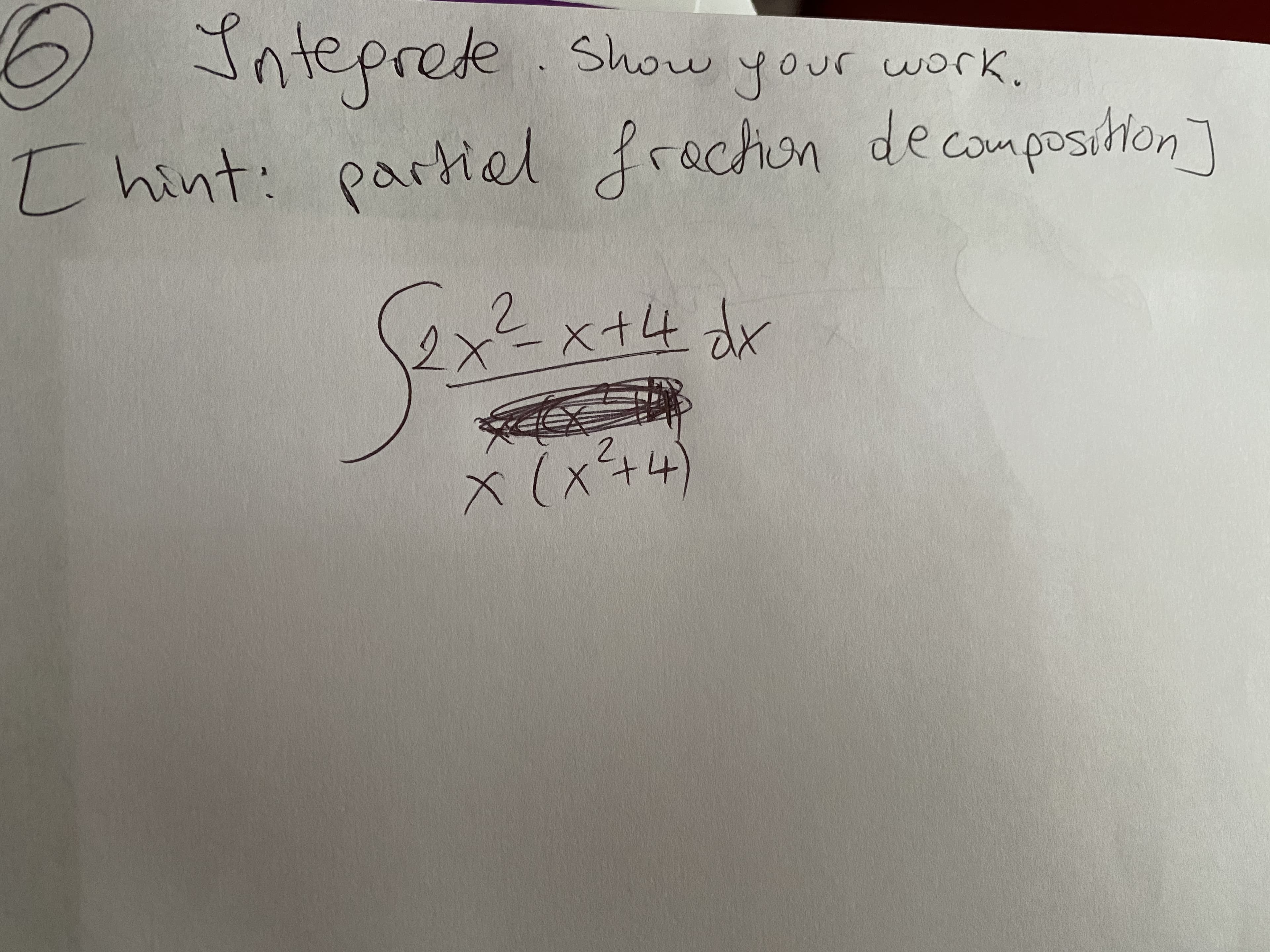 ## Integration Problem

### Problem Statement

**6. Integrate. Show your work.**

*Hint: partial fraction decomposition*

\[ \int \frac{2x^2 - x + 4}{x(x^2 + 4)} \, dx \]

### Solution Approach

To integrate this function, we can use the method of partial fraction decomposition. Partial fraction decomposition is a technique used to break down a complex fraction into simpler fractions that are easier to integrate.

### Detailed Steps

1. **Factor the Denominator (if possible):**
   
   The denominator of our integrand is \( x(x^2 + 4) \), which is already factored.

2. **Set Up Partial Fractions:**
   
   The integrand can be expressed as a sum of simpler fractions:
   
   \[ \frac{2x^2 - x + 4}{x(x^2 + 4)} = \frac{A}{x} + \frac{Bx + C}{x^2 + 4} \]
   
   where \( A \), \( B \), and \( C \) are constants to be determined.

3. **Determine Constants \( A \), \( B \), and \( C \):**
   
   Multiply both sides by the common denominator \( x(x^2 + 4) \) to eliminate the denominators:
   
   \[ 2x^2 - x + 4 = A(x^2 + 4) + (Bx + C)x \]
   
   Expand and collect like terms:
   
   \[ 2x^2 - x + 4 = Ax^2 + 4A + Bx^2 + Cx \]
   
   \[ 2x^2 - x + 4 = (A + B)x^2 + Cx + 4A \]
   
   By comparing coefficients, we can solve for \( A \), \( B \), and \( C \):
   
   Comparing \( x^2 \) terms: \( A + B = 2 \)
   
   Comparing \( x \) terms: \( C = -1 \)
   
   Comparing constant terms: \( 4A = 4 \) gives \( A = 1 \)
   
   Substitute \( A = 1 \) back into \( A + B = 2 \):
   
   \( 1 + B = 2 \) gives \( B