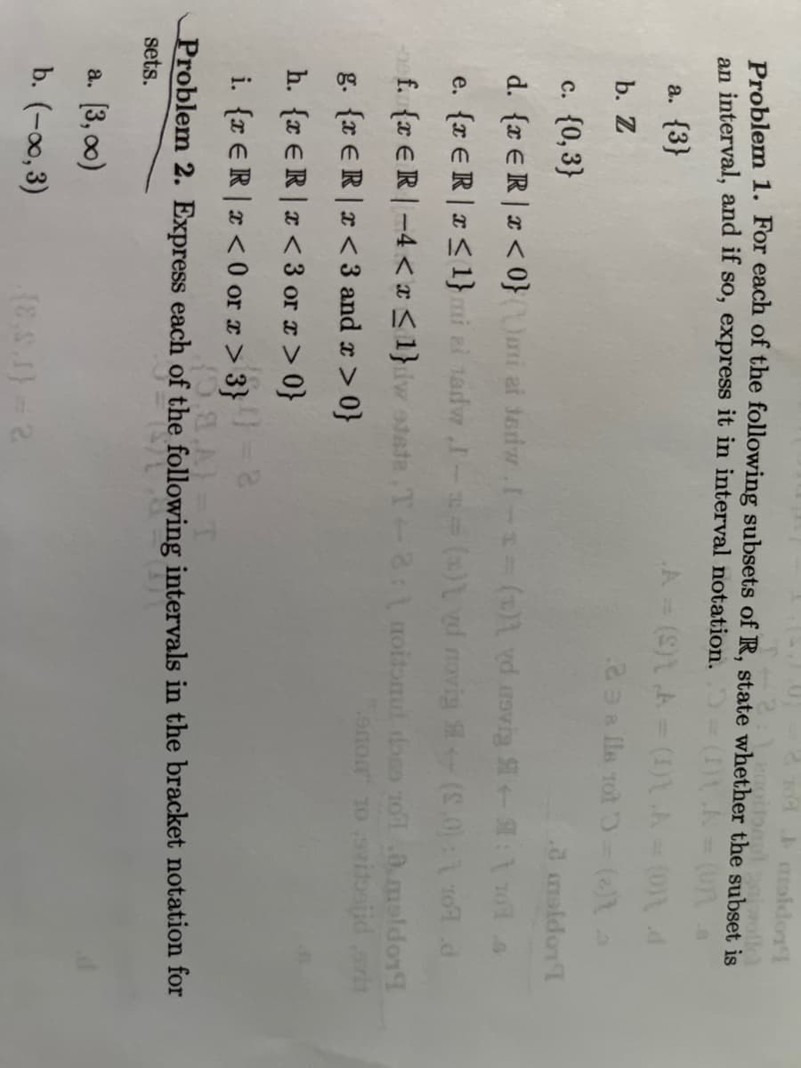 104 moldon't
Problem 1. For each of the following subsets of R, state whether the subset is
: Leapibaul galwolfcl
an interval, and if so, express it in interval notation. (1) A = (Una
a. {3}
A = (S)1 A = (D) A = (0)1 4
238 Ils 10t 3-(e) >
b. Z
c. {0,3}
d. {x ER | x < 0}()ui ai tedw. [-1=(x) ed usvig
e. {x ER | x ≤ 1} mi ai sadw I-=(s) d novig
f. {ER-4< x≤1}dw state T-8:1 noitonut doss 101 .0. maldor
"onon 10 vitsjid svit
g. {ER <3 and x >0}
h. {re R r <3 or x>0}
i. {z € R | x <0 or x > 3}
1.0 maldon't
a. [3,00)
b. (-0,3)
+ : \ 101 2
(8,0): 1 2070
(0.8.A) = T
Problem 2. Express each of the following intervals in the bracket notation for
sets.