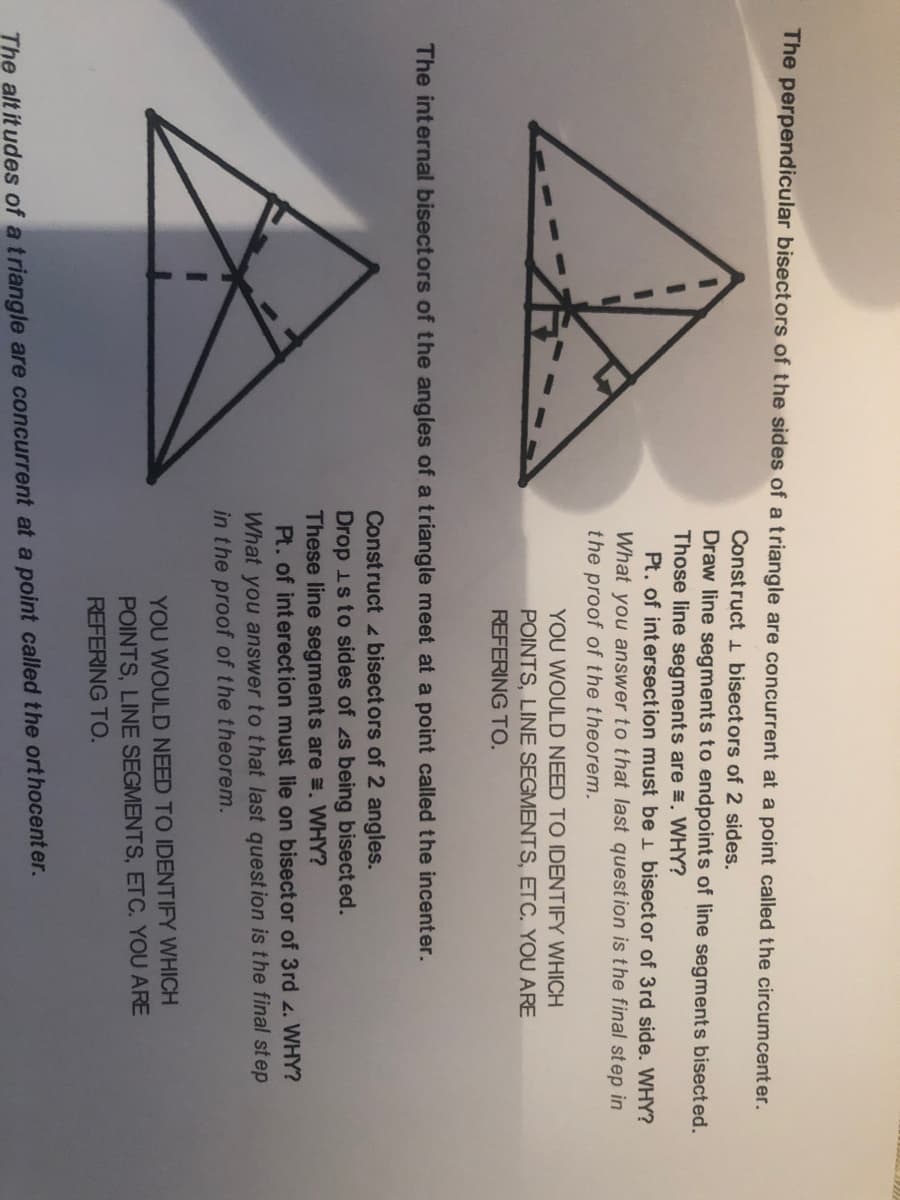 The perpendicular bisectors of the sides of a triangle are concurrent at a point called the circumcent er.
Construct 1 bisectors of 2 sides.
Draw line segments to endpoints of line segments bisected.
Those line segments are E, WHY?
Pt. of intersect ion must be 1 bisect or of 3rd side. WHY?
What you answer to that last question is the final step in
the proof of the theorem.
YOU WOULD NEED TO IDENTIFY WHICH
POINTS, LINE SEGMENTS, ETC. YOU ARE
REFERING TO.
The internal bisectors of the angles of a triangle meet at a point called the incenter.
Construct bisect ors of 2 angles.
Drop is to sides of zs being bisected.
These line segments are =. WHY?
Pt. of interection must lie on bisect or of 3rd 4. WHY?
What you answer to that last quest ion is the final st ep
in the proof of the theorem.
YOU WOULD NEED TO IDENTIFY WHICH
POINTS, LINE SEGMENTS, ETC. YOU ARE
REFERING TO.
The alt it udes of a triangle are concurrent at a point called the ort hocent er.
