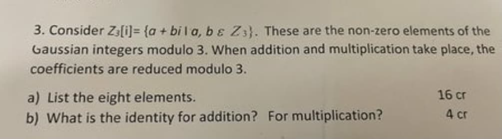 3. Consider Za[i)= {a + bi l a, b ɛ Z3}. These are the non-zero elements of the
Gaussian integers modulo 3. When addition and multiplication take place, the
coefficients are reduced modulo 3.
16 cr
a) List the eight elements.
b) What is the identity for addition? For multiplication?
4 cr
